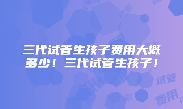 三代试管生孩子费用大概多少！三代试管生孩子！