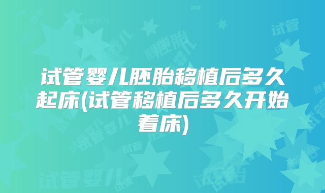 试管婴儿胚胎移植后多久起床(试管移植后多久开始着床)