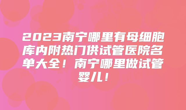 2023南宁哪里有母细胞库内附热门供试管医院名单大全！南宁哪里做试管婴儿！