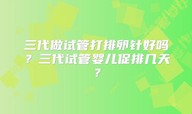 三代做试管打排卵针好吗？三代试管婴儿促排几天？
