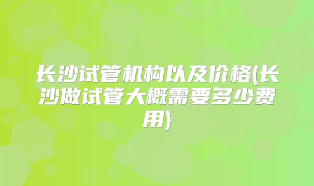 长沙试管机构以及价格(长沙做试管大概需要多少费用)