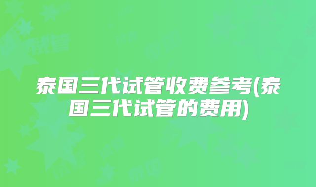泰国三代试管收费参考(泰国三代试管的费用)