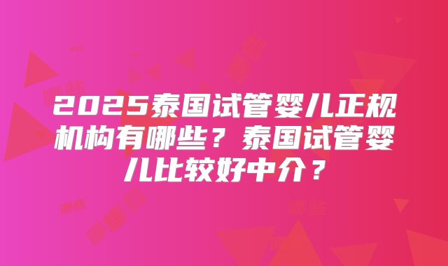 2025泰国试管婴儿正规机构有哪些？泰国试管婴儿比较好中介？
