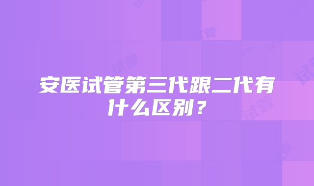 安医试管第三代跟二代有什么区别？