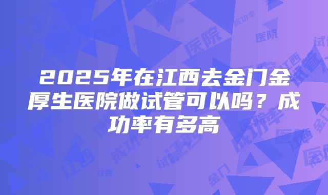 2025年在江西去金门金厚生医院做试管可以吗？成功率有多高