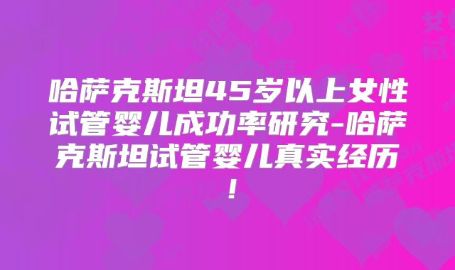 哈萨克斯坦45岁以上女性试管婴儿成功率研究-哈萨克斯坦试管婴儿真实经历！