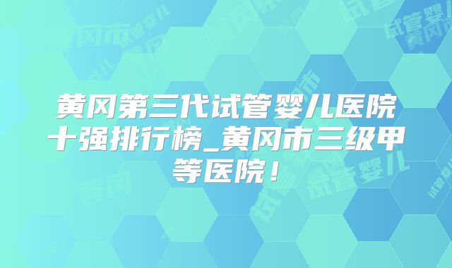 黄冈第三代试管婴儿医院十强排行榜_黄冈市三级甲等医院！