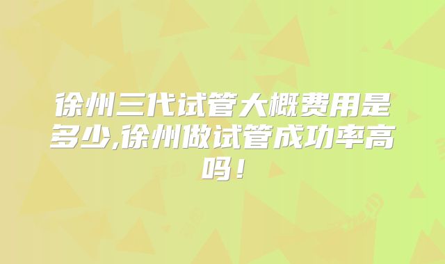 徐州三代试管大概费用是多少,徐州做试管成功率高吗！