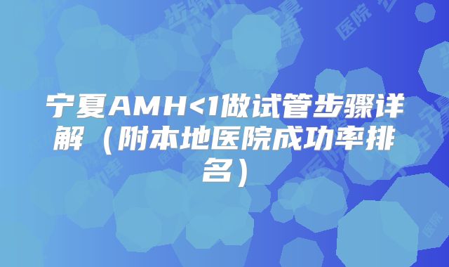 宁夏AMH<1做试管步骤详解（附本地医院成功率排名）