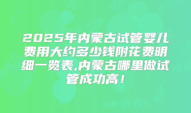 2025年内蒙古试管婴儿费用大约多少钱附花费明细一览表,内蒙古哪里做试管成功高！