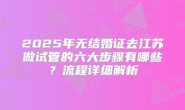 2025年无结婚证去江苏做试管的六大步骤有哪些？流程详细解析