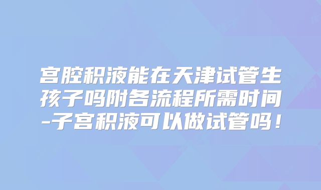 宫腔积液能在天津试管生孩子吗附各流程所需时间-子宫积液可以做试管吗!