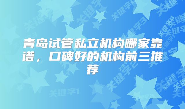 青岛试管私立机构哪家靠谱，口碑好的机构前三推荐