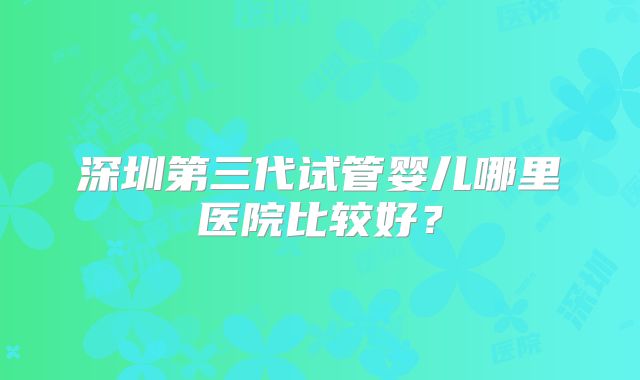 深圳第三代试管婴儿哪里医院比较好？
