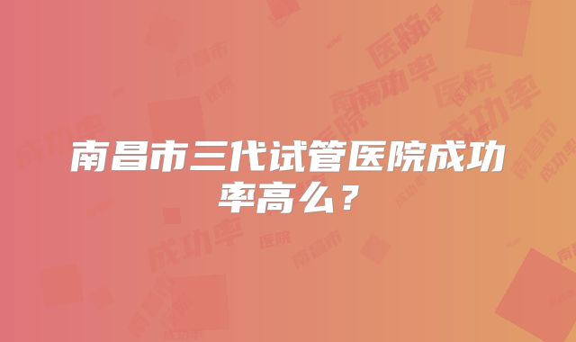 南昌市三代试管医院成功率高么？