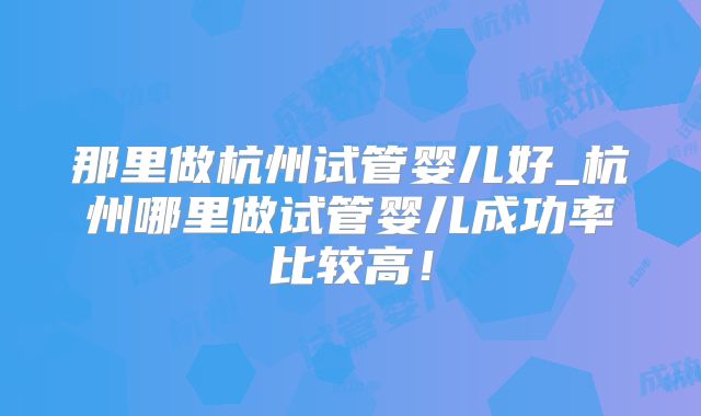 那里做杭州试管婴儿好_杭州哪里做试管婴儿成功率比较高！