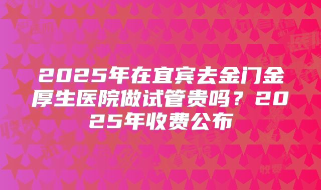 2025年在宜宾去金门金厚生医院做试管贵吗？2025年收费公布
