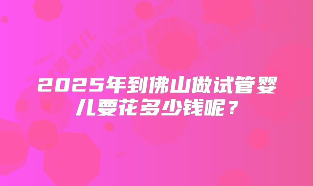 2025年到佛山做试管婴儿要花多少钱呢?