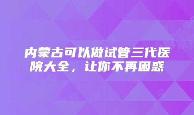 内蒙古可以做试管三代医院大全，让你不再困惑