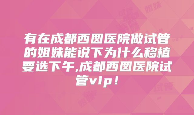 有在成都西囡医院做试管的姐妹能说下为什么移植要选下午,成都西囡医院试管vip！