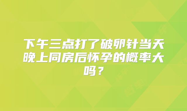 下午三点打了破卵针当天晚上同房后怀孕的概率大吗？