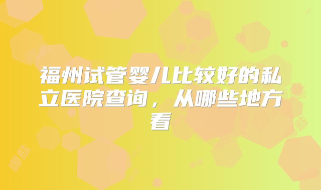 福州试管婴儿比较好的私立医院查询，从哪些地方看