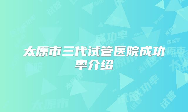 太原市三代试管医院成功率介绍
