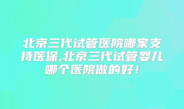 北京三代试管医院哪家支持医保,北京三代试管婴儿哪个医院做的好！