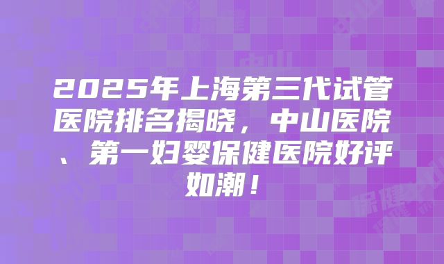 2025年上海第三代试管医院排名揭晓,中山医院、第一妇婴保健医院好评如潮!