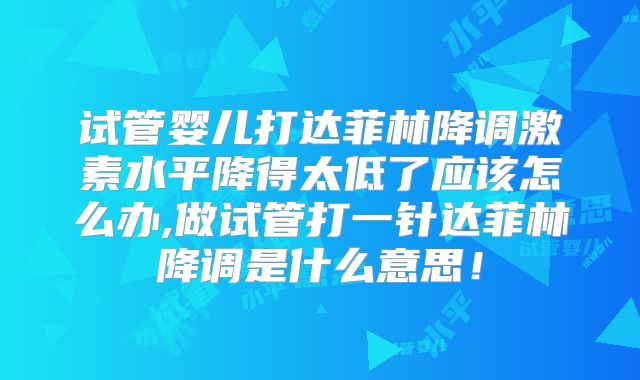 试管婴儿打达菲林降调激素水平降得太低了应该怎么办,做试管打一针达菲林降调是什么意思！