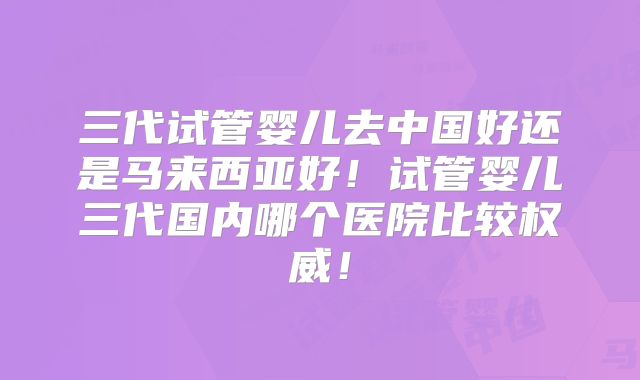 三代试管婴儿去中国好还是马来西亚好！试管婴儿三代国内哪个医院比较权威！