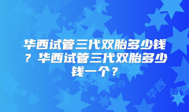 华西试管三代双胎多少钱?华西试管三代双胎多少钱一个?