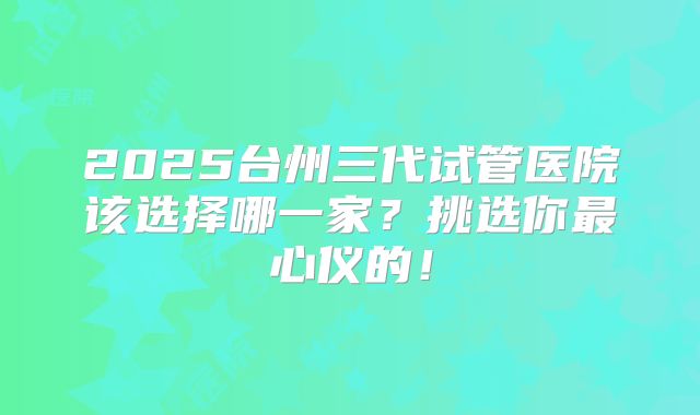 2025台州三代试管医院该选择哪一家？挑选你最心仪的！