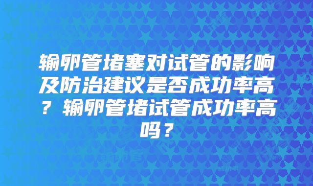 输卵管堵塞对试管的影响及防治建议是否成功率高?输卵管堵试管成功率高吗?