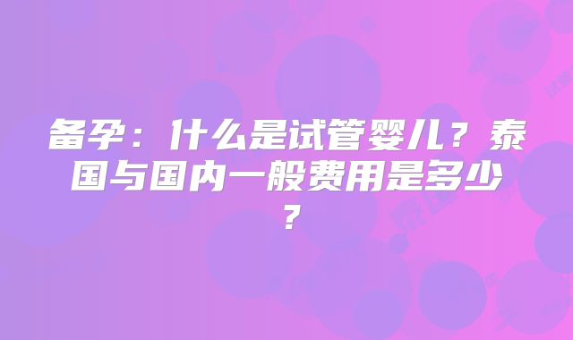 备孕:什么是试管婴儿?泰国与国内一般费用是多少?