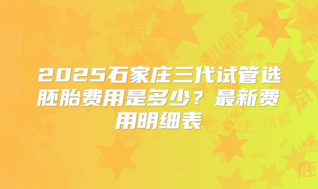 2025石家庄三代试管选胚胎费用是多少？最新费用明细表
