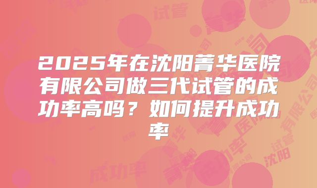 2025年在沈阳菁华医院有限公司做三代试管的成功率高吗?如何提升成功率