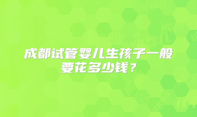 成都试管婴儿生孩子一般要花多少钱？