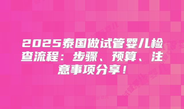 2025泰国做试管婴儿检查流程：步骤、预算、注意事项分享！