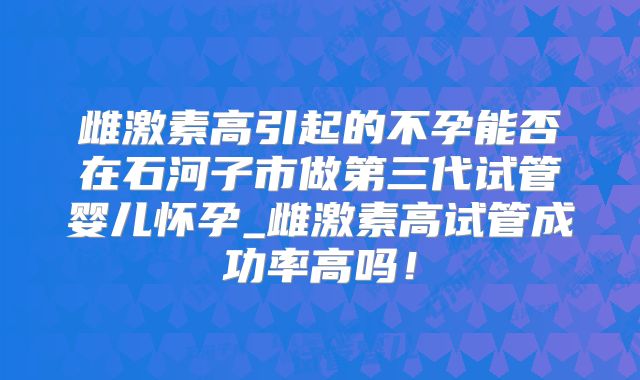 雌激素高引起的不孕能否在石河子市做第三代试管婴儿怀孕_雌激素高试管成功率高吗!