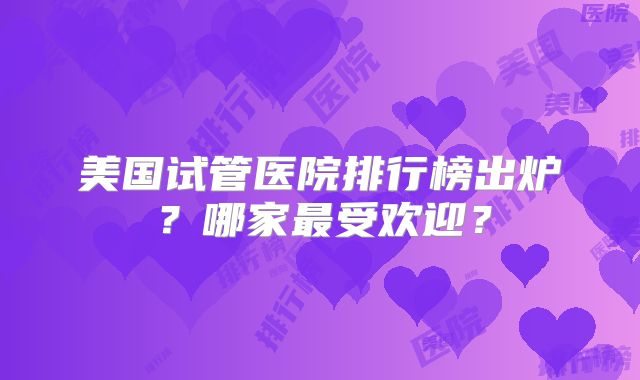 美国试管医院排行榜出炉？哪家最受欢迎？