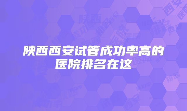陕西西安试管成功率高的医院排名在这