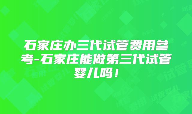 石家庄办三代试管费用参考-石家庄能做第三代试管婴儿吗！