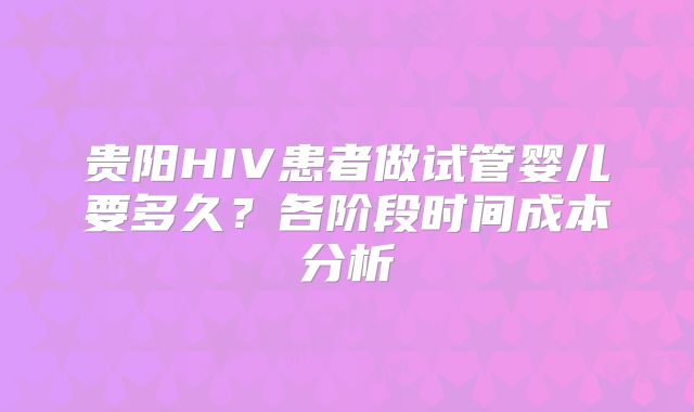 贵阳HIV患者做试管婴儿要多久?各阶段时间成本分析