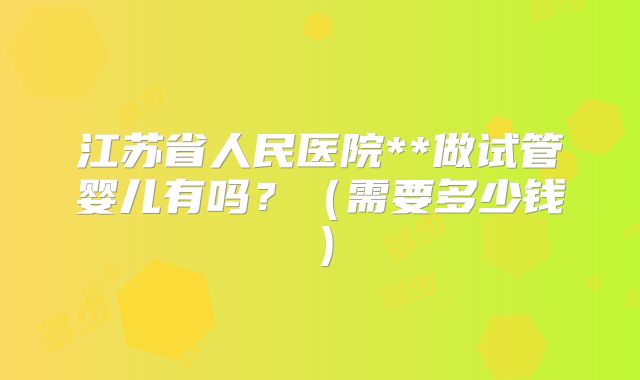 江苏省人民医院**做试管婴儿有吗?(需要多少钱)