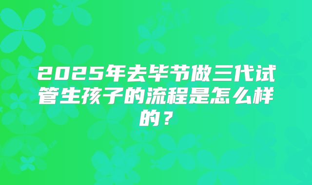 2025年去毕节做三代试管生孩子的流程是怎么样的？