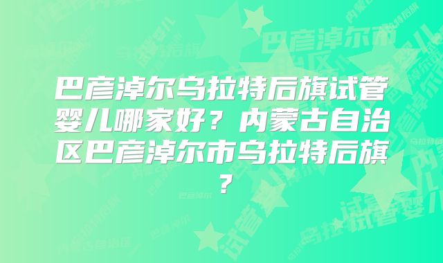 巴彦淖尔乌拉特后旗试管婴儿哪家好？内蒙古自治区巴彦淖尔市乌拉特后旗？