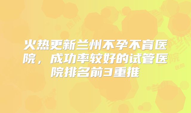 火热更新兰州不孕不育医院，成功率较好的试管医院排名前3重推