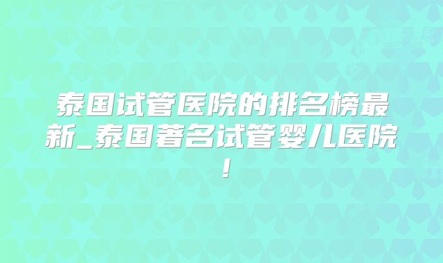 泰国试管医院的排名榜最新_泰国著名试管婴儿医院!