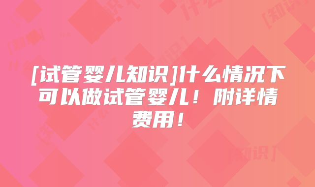 [试管婴儿知识]什么情况下可以做试管婴儿！附详情费用！